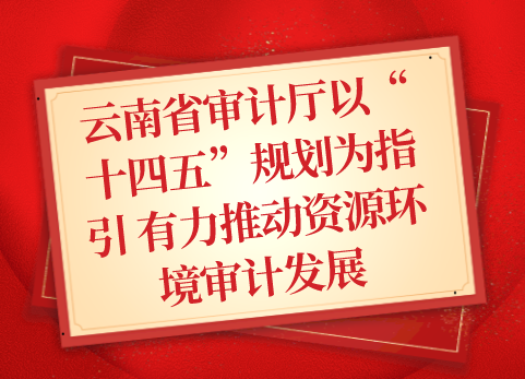 云南省审计厅以“十四五”规划为指引 有力推动资源环境审计发展