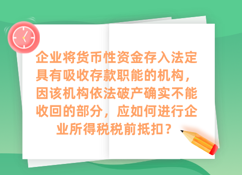 企业将货币性资金存入法定具有吸收存款职能的机构，因该机构依法破产确实不能收回的部分，应如何进行企业所得税税前抵扣？