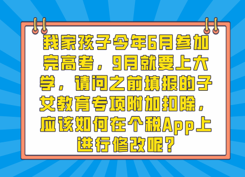 我家孩子今年6月参加完高考，9月就要上大学，请问之前填报的子女教育专项附加扣除，应该如何在个税App上进行修改呢?